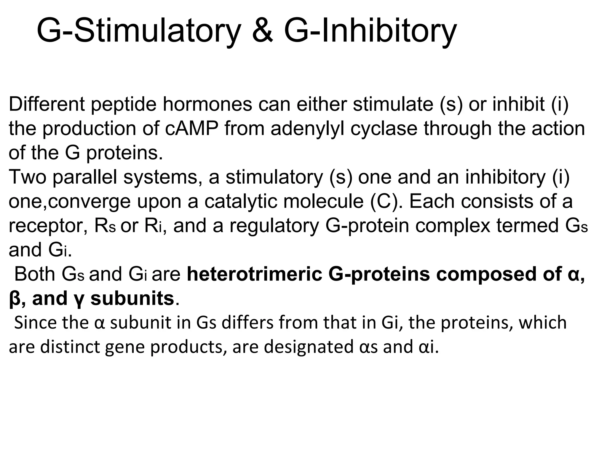 G-Stimulatory & G-Inhibitory
Different peptide hormones can either stimulate (s) or inhibit (i)
the production of cAMP from adenylyl cyclase through the action
of the G proteins.
Two parallel systems, a stimulatory (s) one and an inhibitory (i)
one,converge upon a catalytic molecule (C). Each consists of a
receptor, Rs or Ri, and a regulatory G-protein complex termed Gs
and Gi.
Both Gs and Gi are heterotrimeric G-proteins composed of α,
β, and γ subunits.
Since the α subunit in Gs differs from that in Gi, the proteins, which
are distinct gene products, are designated αs and αi.
 