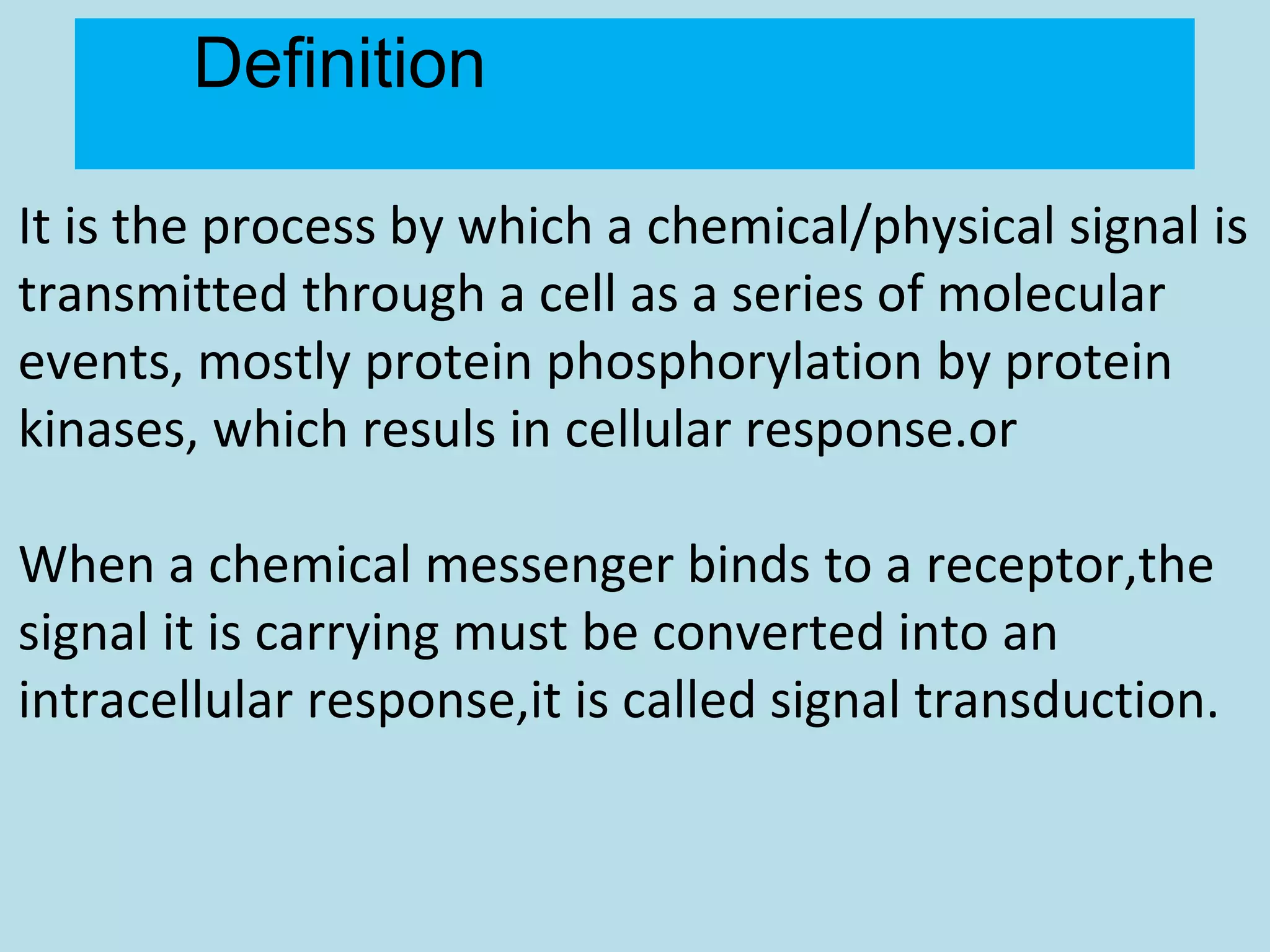 Definition
It is the process by which a chemical/physical signal is
transmitted through a cell as a series of molecular
events, mostly protein phosphorylation by protein
kinases, which resuls in cellular response.or
When a chemical messenger binds to a receptor,the
signal it is carrying must be converted into an
intracellular response,it is called signal transduction.
 