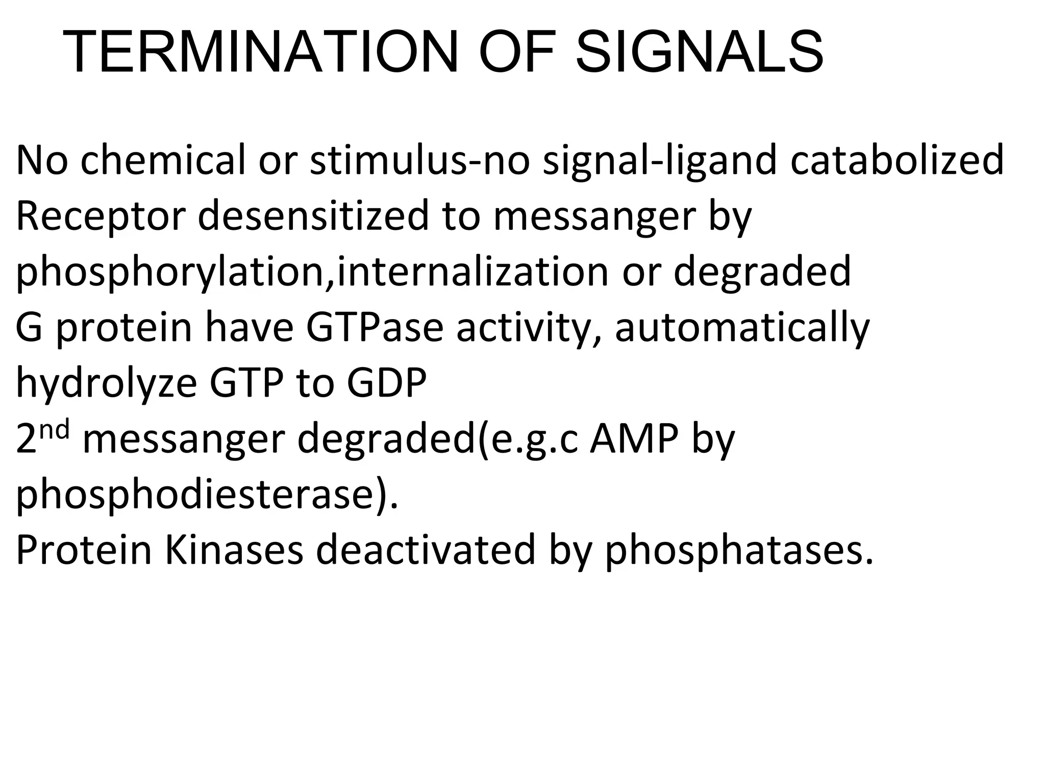 TERMINATION OF SIGNALS
No chemical or stimulus-no signal-ligand catabolized
Receptor desensitized to messanger by
phosphorylation,internalization or degraded
G protein have GTPase activity, automatically
hydrolyze GTP to GDP
2nd messanger degraded(e.g.c AMP by
phosphodiesterase).
Protein Kinases deactivated by phosphatases.
 