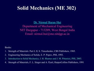Solid Mechanics (ME 302) 
Dr. Nirmal Baran Hui 
Department of Mechanical Engineering 
NIT Durgapur - 713209, West Bengal India 
Email: nirmal.hui@me.nitdgp.ac.in 
Books: 
1. Strength of Materials: Part I, II, S. Timoshenko, CBS Publishers, 1985. 
2. Engineering Mechanics of Solids, E. P. Popov, PHI, 1993. 
3. Introduction to Solid Mechanics, I. H. Shames and J. M. Pittariesi, PHI, 2003. 
4. Strength of Materials, F. L. Singer and A. Pytel, HarperCollins Publishers, 1991 
 
