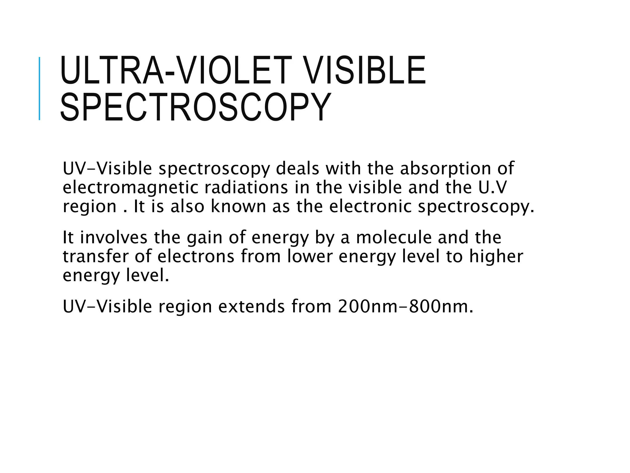 ULTRA-VIOLET VISIBLE
SPECTROSCOPY
UV-Visible spectroscopy deals with the absorption of
electromagnetic radiations in the visible and the U.V
region . It is also known as the electronic spectroscopy.
It involves the gain of energy by a molecule and the
transfer of electrons from lower energy level to higher
energy level.
UV-Visible region extends from 200nm-800nm.
 