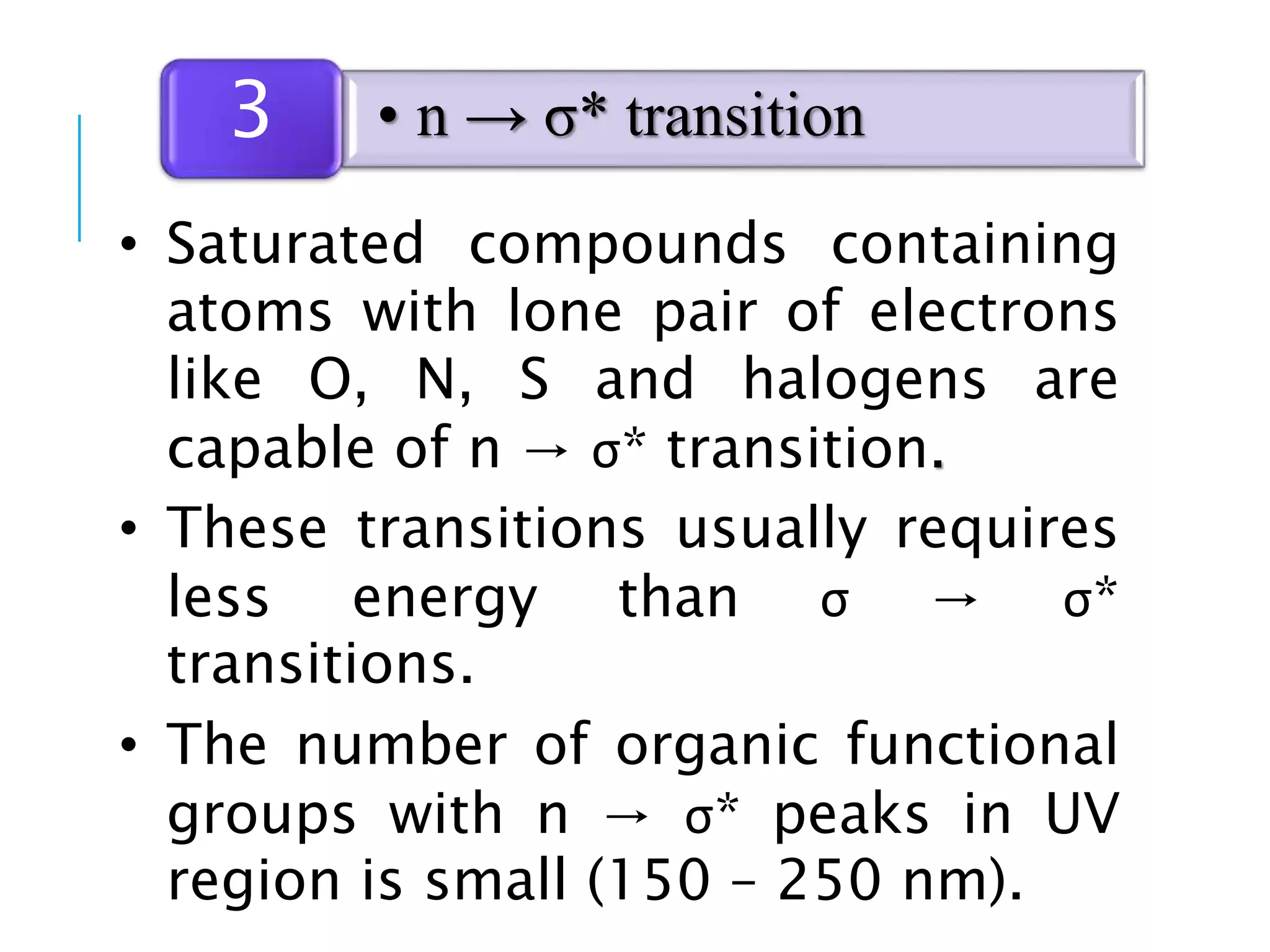 • Saturated compounds containing
atoms with lone pair of electrons
like O, N, S and halogens are
capable of n → σ* transition.
• These transitions usually requires
less energy than σ → σ*
transitions.
• The number of organic functional
groups with n → σ* peaks in UV
region is small (150 – 250 nm).
• n → σ* transition3
 
