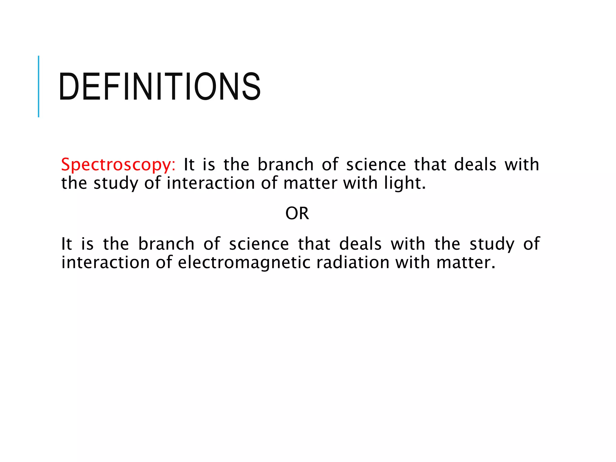 DEFINITIONS
Spectroscopy: It is the branch of science that deals with
the study of interaction of matter with light.
OR
It is the branch of science that deals with the study of
interaction of electromagnetic radiation with matter.
 