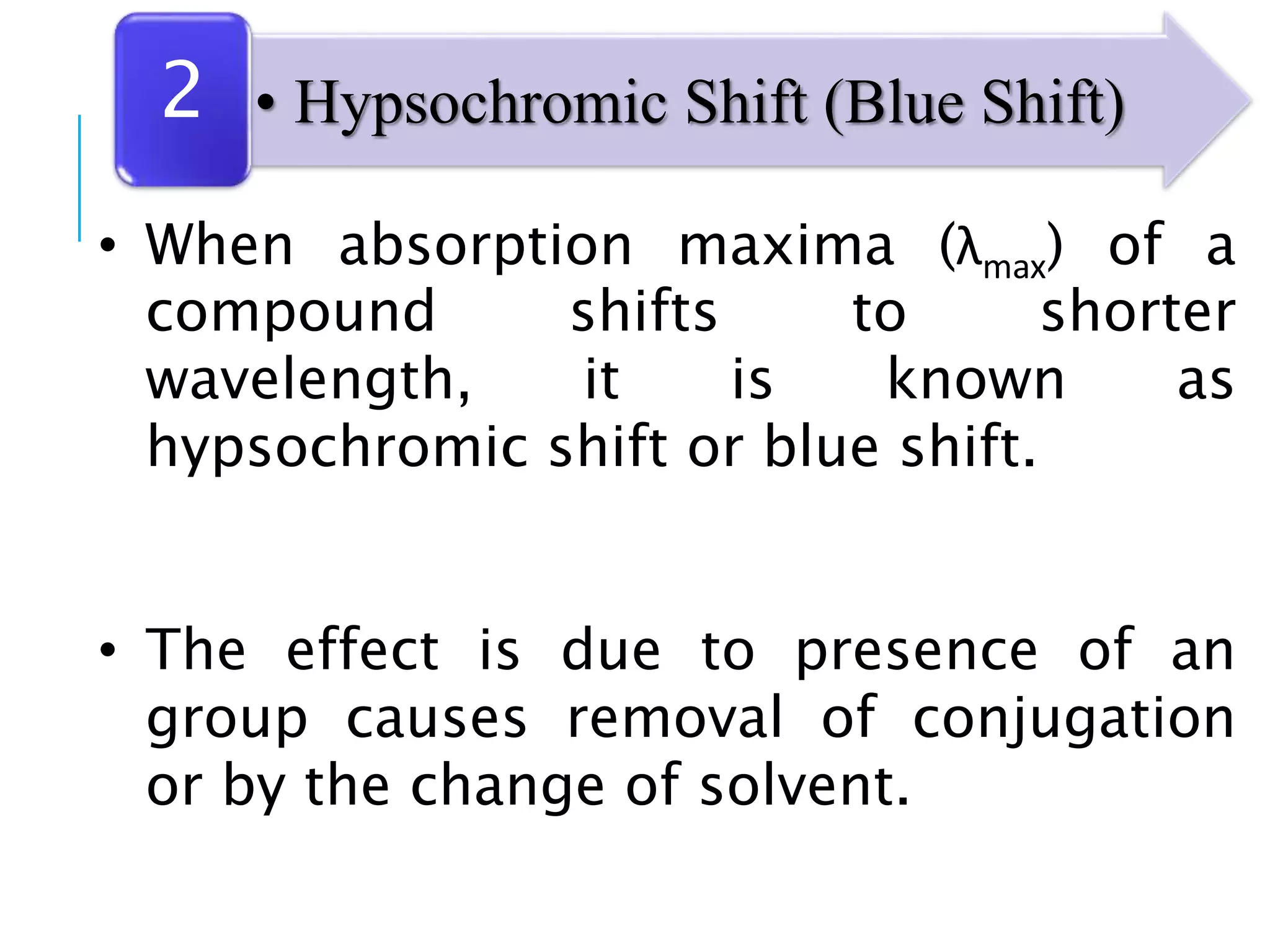 • When absorption maxima (λmax) of a
compound shifts to shorter
wavelength, it is known as
hypsochromic shift or blue shift.
• The effect is due to presence of an
group causes removal of conjugation
or by the change of solvent.
• Hypsochromic Shift (Blue Shift)2
 