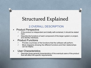 Structured Explained
2.OVERALL DESCRIPTION
 Product Perspective
 If the product is independent and totally self-contained, it should be stated
here.
 Describe the functions of each component of the larger system or project,
and identify interfaces.
 Product Functions
 Provide a summary of the functions that the software will perform.
 Block diagrams showing the different functions and their relationships
can be helpful.
 User Characteristics
 Describe those general characteristics of the eventual users of the product
that will affect the specific requirements.
 