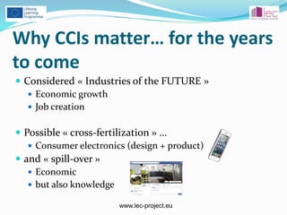 www.lec-project.eu
Why CCIs matter… for the years
to come
 Considered « Industries of the FUTURE »
 Economic growth
 Job creation
 Possible « cross-fertilization » …
 Consumer electronics (design + product)
 and « spill-over »
 Economic
 but also knowledge
 
