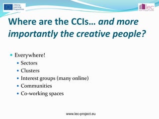 www.lec-project.eu
Where are the CCIs… and more
importantly the creative people?
 Everywhere!
 Sectors
 Clusters
 Interest groups (many online)
 Communities
 Co-working spaces
 