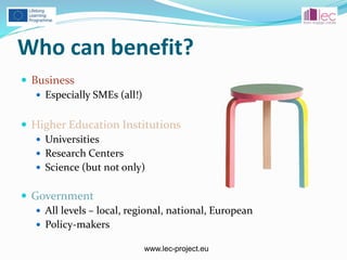 www.lec-project.eu
Who can benefit?
 Business
 Especially SMEs (all!)
 Higher Education Institutions
 Universities
 Research Centers
 Science (but not only)
 Government
 All levels – local, regional, national, European
 Policy-makers
 