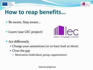 www.lec-project.eu
How to reap benefits…
 Be aware, Stay aware…
 Learn (use LEC project)
 Act differently
 Change your assumtions (or at least look at them)
 Close the gap
 Motivation (individual, group, organization)
 