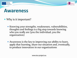 www.lec-project.eu
Awareness
 Why is it important?
 Knowing your strengths, weaknesses, vulnerabilities,
thoughts and feelings is a big step towards knowing
who you really are (you the individual, you the
organization)
 Awareness is the key to improving our ability to learn,
apply that learning, share our situation and, eventually,
to produce innovation in our organizations
 