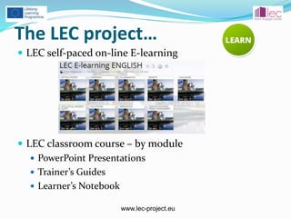 www.lec-project.eu
The LEC project…
 LEC self-paced on-line E-learning
 LEC classroom course – by module
 PowerPoint Presentations
 Trainer’s Guides
 Learner’s Notebook
 
