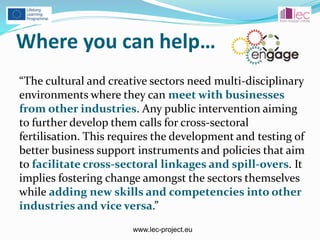 www.lec-project.eu
Where you can help…
“The cultural and creative sectors need multi-disciplinary
environments where they can meet with businesses
from other industries. Any public intervention aiming
to further develop them calls for cross-sectoral
fertilisation. This requires the development and testing of
better business support instruments and policies that aim
to facilitate cross-sectoral linkages and spill-overs. It
implies fostering change amongst the sectors themselves
while adding new skills and competencies into other
industries and vice versa.”
 