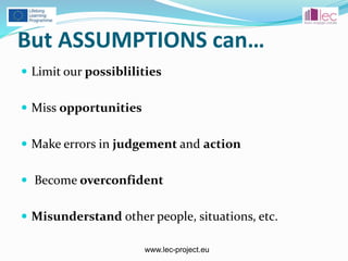 www.lec-project.eu
But ASSUMPTIONS can…
 Limit our possiblilities
 Miss opportunities
 Make errors in judgement and action
 Become overconfident
 Misunderstand other people, situations, etc.
 