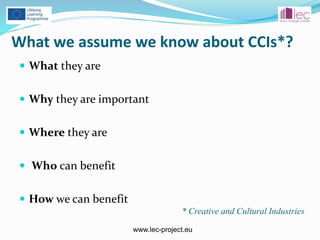 www.lec-project.eu
What we assume we know about CCIs*?
 What they are
 Why they are important
 Where they are
 Who can benefit
 How we can benefit
* Creative and Cultural Industries
 