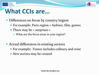 www.lec-project.eu
What CCIs are…
 Differences on focus by country/region
 For example: Paris region = fashion, film, games
 There may be « surprises »
 What are the focus areas in your region?
 Actual differences in existing sectors
 For example: France includes culinary and wine
 New sectors may be created
 
