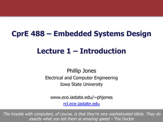 CprE 488 – Embedded Systems Design
Lecture 1 – Introduction
Phillip Jones
Electrical and Computer Engineering
Iowa State University
www.ece.iastate.edu/~phjones
rcl.ece.iastate.edu
The trouble with computers, of course, is that they’re very sophisticated idiots. They do
exactly what you tell them at amazing speed – The Doctor
 
