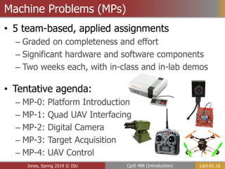 Lect-01.16
CprE 488 (Introduction)
Jones, Spring 2019 © ISU
Machine Problems (MPs)
• 5 team-based, applied assignments
– Graded on completeness and effort
– Significant hardware and software components
– Two weeks each, with in-class and in-lab demos
• Tentative agenda:
– MP-0: Platform Introduction
– MP-1: Quad UAV Interfacing
– MP-2: Digital Camera
– MP-3: Target Acquisition
– MP-4: UAV Control
 