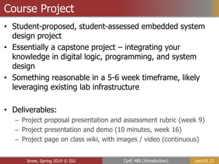 Lect-01.17
CprE 488 (Introduction)
Jones, Spring 2019 © ISU
Course Project
• Student-proposed, student-assessed embedded system
design project
• Essentially a capstone project – integrating your
knowledge in digital logic, programming, and system
design
• Something reasonable in a 5-6 week timeframe, likely
leveraging existing lab infrastructure
• Deliverables:
– Project proposal presentation and assessment rubric (week 9)
– Project presentation and demo (10 minutes, week 16)
– Project page on class wiki, with images / video (continuous)
 