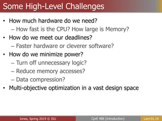 Lect-01.19
CprE 488 (Introduction)
Jones, Spring 2019 © ISU
Some High-Level Challenges
• How much hardware do we need?
– How fast is the CPU? How large is Memory?
• How do we meet our deadlines?
– Faster hardware or cleverer software?
• How do we minimize power?
– Turn off unnecessary logic?
– Reduce memory accesses?
– Data compression?
• Multi-objective optimization in a vast design space
 