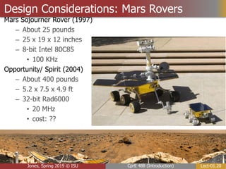 Lect-01.20
CprE 488 (Introduction)
Jones, Spring 2019 © ISU
Design Considerations: Mars Rovers
Mars Sojourner Rover (1997)
– About 25 pounds
– 25 x 19 x 12 inches
– 8-bit Intel 80C85
• 100 KHz
Opportunity/ Spirit (2004)
– About 400 pounds
– 5.2 x 7.5 x 4.9 ft
– 32-bit Rad6000
• 20 MHz
• cost: ??
 