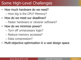 Lect-01.21
CprE 488 (Introduction)
Jones, Spring 2019 © ISU
Some High-Level Challenges
• How much hardware do we need?
– How big is the CPU? Memory?
• How do we meet our deadlines?
– Faster hardware or cleverer software?
• How do we minimize power?
– Turn off unnecessary logic?
– Reduce memory accesses?
– Data compression?
• Multi-objective optimization in a vast design space
 