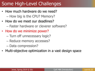 Lect-01.22
CprE 488 (Introduction)
Jones, Spring 2019 © ISU
Some High-Level Challenges
• How much hardware do we need?
– How big is the CPU? Memory?
• How do we meet our deadlines?
– Faster hardware or cleverer software?
• How do we minimize power?
– Turn off unnecessary logic?
– Reduce memory accesses?
– Data compression?
• Multi-objective optimization in a vast design space
 