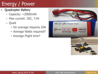 Lect-01.24
CprE 488 (Introduction)
Jones, Spring 2019 © ISU
Energy / Power
• Quadcopter Battery
– Capacity: ~2000mAh
– Max current: 35C, 7.4V
– Quad
• On average requires 20A
• Average Watts required?
• Average Flight time?
 