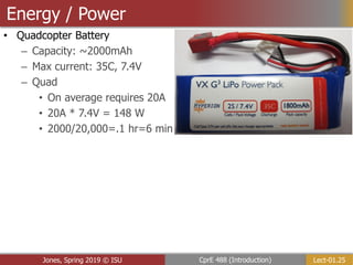 Lect-01.25
CprE 488 (Introduction)
Jones, Spring 2019 © ISU
Energy / Power
• Quadcopter Battery
– Capacity: ~2000mAh
– Max current: 35C, 7.4V
– Quad
• On average requires 20A
• 20A * 7.4V = 148 W
• 2000/20,000=.1 hr=6 min
 