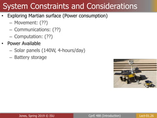 Lect-01.26
CprE 488 (Introduction)
Jones, Spring 2019 © ISU
System Constraints and Considerations
• Exploring Martian surface (Power consumption)
– Movement: (??)
– Communications: (??)
– Computation: (??)
• Power Available
– Solar panels (140W, 4-hours/day)
– Battery storage
 