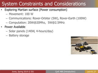 Lect-01.27
CprE 488 (Introduction)
Jones, Spring 2019 © ISU
System Constraints and Considerations
• Exploring Martian surface (Power consumption)
– Movement: 100 W
– Communications: Rover-Orbiter (5W), Rover-Earth (100W)
– Computation: 20W@20Mhz, 5W@2.5MHz
• Power Available
– Solar panels (140W, 4-hours/day)
– Battery storage
 