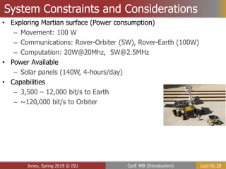 Lect-01.28
CprE 488 (Introduction)
Jones, Spring 2019 © ISU
System Constraints and Considerations
• Exploring Martian surface (Power consumption)
– Movement: 100 W
– Communications: Rover-Orbiter (5W), Rover-Earth (100W)
– Computation: 20W@20Mhz, 5W@2.5MHz
• Power Available
– Solar panels (140W, 4-hours/day)
• Capabilities
– 3,500 – 12,000 bit/s to Earth
– ~120,000 bit/s to Orbiter
 