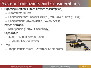 Lect-01.29
CprE 488 (Introduction)
Jones, Spring 2019 © ISU
System Constraints and Considerations
• Exploring Martian surface (Power consumption)
– Movement: 100 W
– Communications: Rover-Orbiter (5W), Rover-Earth (100W)
– Computation: 20W@20Mhz, 5W@2.5MHz
• Power Available
– Solar panels (140W, 4-hours/day)
• Capabilities
– 3,500 – 12,000 bit/s to Earth
– ~120,000 bit/s to Orbiter
• Task
– Image transmission:1024x1024 12-bit-pixels
 