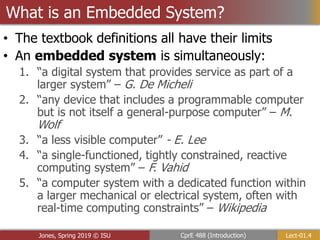 Lect-01.4
CprE 488 (Introduction)
Jones, Spring 2019 © ISU
• The textbook definitions all have their limits
• An embedded system is simultaneously:
1. “a digital system that provides service as part of a
larger system” – G. De Micheli
2. “any device that includes a programmable computer
but is not itself a general-purpose computer” – M.
Wolf
3. “a less visible computer” - E. Lee
4. “a single-functioned, tightly constrained, reactive
computing system” – F. Vahid
5. “a computer system with a dedicated function within
a larger mechanical or electrical system, often with
real-time computing constraints” – Wikipedia
What is an Embedded System?
 