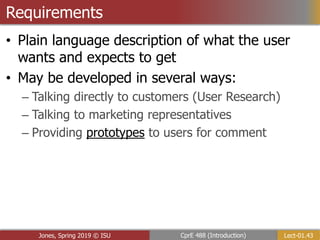 Lect-01.43
CprE 488 (Introduction)
Jones, Spring 2019 © ISU
Requirements
• Plain language description of what the user
wants and expects to get
• May be developed in several ways:
– Talking directly to customers (User Research)
– Talking to marketing representatives
– Providing prototypes to users for comment
 