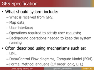 Lect-01.49
CprE 488 (Introduction)
Jones, Spring 2019 © ISU
GPS Specification
• What should system include:
– What is received from GPS;
– Map data;
– User interface;
– Operations required to satisfy user requests;
– Background operations needed to keep the system
running
• Often described using mechanisms such as:
– UML
– Data/Control Flow diagrams, Compute Model (FSM)
– Formal Method language (1st order logic, LTL)
 