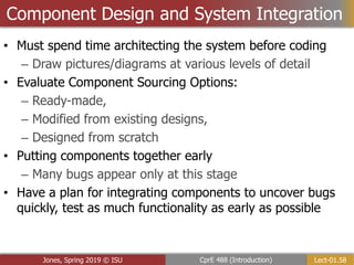 Lect-01.58
CprE 488 (Introduction)
Jones, Spring 2019 © ISU
Component Design and System Integration
• Must spend time architecting the system before coding
– Draw pictures/diagrams at various levels of detail
• Evaluate Component Sourcing Options:
– Ready-made,
– Modified from existing designs,
– Designed from scratch
• Putting components together early
– Many bugs appear only at this stage
• Have a plan for integrating components to uncover bugs
quickly, test as much functionality as early as possible
 