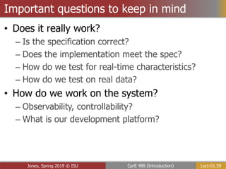 Lect-01.59
CprE 488 (Introduction)
Jones, Spring 2019 © ISU
Important questions to keep in mind
• Does it really work?
– Is the specification correct?
– Does the implementation meet the spec?
– How do we test for real-time characteristics?
– How do we test on real data?
• How do we work on the system?
– Observability, controllability?
– What is our development platform?
 