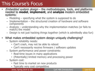 Lect-01.9
CprE 488 (Introduction)
Jones, Spring 2019 © ISU
• Embedded system design – the methodologies, tools, and platforms
needed to model, implement, and analyze modern embedded
systems:
– Modeling – specifying what the system is supposed to do
– Implementation – the structured creation of hardware and software
components
– Analysis – understanding why the implementation matches (or fails to
match) the model
– Design is not just hacking things together (which is admittedly also fun)
• What makes embedded system design uniquely challenging?
– System reliability needs:
• Can’t crash, may not be able to reboot
• Can’t necessarily receive firmware / software updates
– System performance and power constraints:
• Real-time issues in many applications
• (Potentially) limited memory and processing power
– System cost:
• Fast time to market on new products
• Typically very cost competitive
This Course’s Focus
 