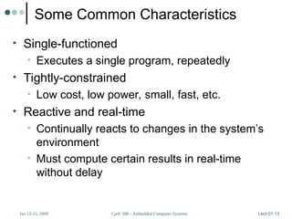 CprE 588 – Embedded Computer Systems
Jan 13-15, 2009 Lect-01.13
Some Common Characteristics
• Single-functioned
• Executes a single program, repeatedly
• Tightly-constrained
• Low cost, low power, small, fast, etc.
• Reactive and real-time
• Continually reacts to changes in the system’s
environment
• Must compute certain results in real-time
without delay
 