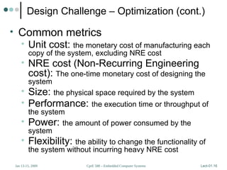 CprE 588 – Embedded Computer Systems
Jan 13-15, 2009 Lect-01.16
Design Challenge – Optimization (cont.)
• Common metrics
• Unit cost: the monetary cost of manufacturing each
copy of the system, excluding NRE cost
• NRE cost (Non-Recurring Engineering
cost): The one-time monetary cost of designing the
system
• Size: the physical space required by the system
• Performance: the execution time or throughput of
the system
• Power: the amount of power consumed by the
system
• Flexibility: the ability to change the functionality of
the system without incurring heavy NRE cost
 