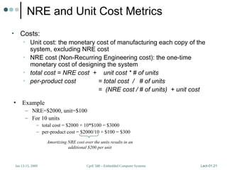 CprE 588 – Embedded Computer Systems
Jan 13-15, 2009 Lect-01.21
NRE and Unit Cost Metrics
• Costs:
• Unit cost: the monetary cost of manufacturing each copy of the
system, excluding NRE cost
• NRE cost (Non-Recurring Engineering cost): the one-time
monetary cost of designing the system
• total cost = NRE cost + unit cost * # of units
• per-product cost = total cost / # of units
= (NRE cost / # of units) + unit cost
• Example
– NRE=$2000, unit=$100
– For 10 units
– total cost = $2000 + 10*$100 = $3000
– per-product cost = $2000/10 + $100 = $300
Amortizing NRE cost over the units results in an
additional $200 per unit
 