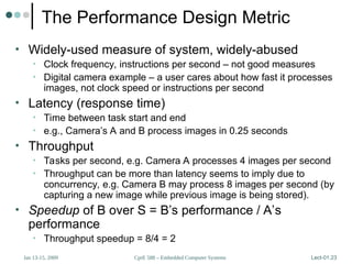 CprE 588 – Embedded Computer Systems
Jan 13-15, 2009 Lect-01.23
The Performance Design Metric
• Widely-used measure of system, widely-abused
• Clock frequency, instructions per second – not good measures
• Digital camera example – a user cares about how fast it processes
images, not clock speed or instructions per second
• Latency (response time)
• Time between task start and end
• e.g., Camera’s A and B process images in 0.25 seconds
• Throughput
• Tasks per second, e.g. Camera A processes 4 images per second
• Throughput can be more than latency seems to imply due to
concurrency, e.g. Camera B may process 8 images per second (by
capturing a new image while previous image is being stored).
• Speedup of B over S = B’s performance / A’s
performance
• Throughput speedup = 8/4 = 2
 