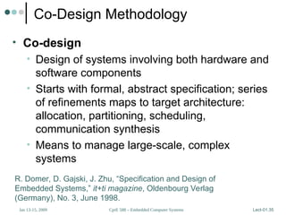 CprE 588 – Embedded Computer Systems
Jan 13-15, 2009 Lect-01.35
Co-Design Methodology
• Co-design
• Design of systems involving both hardware and
software components
• Starts with formal, abstract specification; series
of refinements maps to target architecture:
allocation, partitioning, scheduling,
communication synthesis
• Means to manage large-scale, complex
systems
R. Domer, D. Gajski, J. Zhu, “Specification and Design of
Embedded Systems,” it+ti magazine, Oldenbourg Verlag
(Germany), No. 3, June 1998.
 