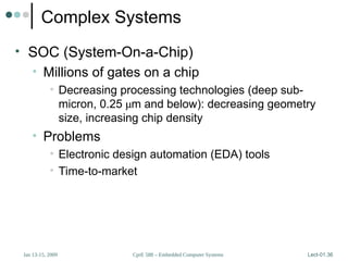 CprE 588 – Embedded Computer Systems
Jan 13-15, 2009 Lect-01.36
Complex Systems
• SOC (System-On-a-Chip)
• Millions of gates on a chip
• Decreasing processing technologies (deep sub-
micron, 0.25 µm and below): decreasing geometry
size, increasing chip density
• Problems
• Electronic design automation (EDA) tools
• Time-to-market
 