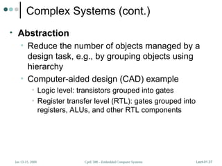 CprE 588 – Embedded Computer Systems
Jan 13-15, 2009 Lect-01.37
Complex Systems (cont.)
• Abstraction
• Reduce the number of objects managed by a
design task, e.g., by grouping objects using
hierarchy
• Computer-aided design (CAD) example
• Logic level: transistors grouped into gates
• Register transfer level (RTL): gates grouped into
registers, ALUs, and other RTL components
 