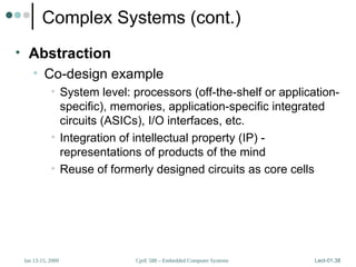 CprE 588 – Embedded Computer Systems
Jan 13-15, 2009 Lect-01.38
Complex Systems (cont.)
• Abstraction
• Co-design example
• System level: processors (off-the-shelf or application-
specific), memories, application-specific integrated
circuits (ASICs), I/O interfaces, etc.
• Integration of intellectual property (IP) -
representations of products of the mind
• Reuse of formerly designed circuits as core cells
 
