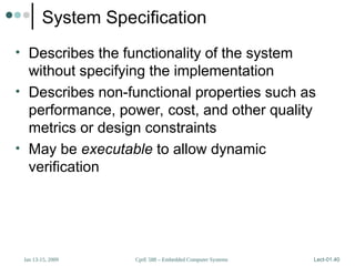 CprE 588 – Embedded Computer Systems
Jan 13-15, 2009 Lect-01.40
System Specification
• Describes the functionality of the system
without specifying the implementation
• Describes non-functional properties such as
performance, power, cost, and other quality
metrics or design constraints
• May be executable to allow dynamic
verification
 