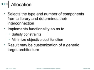 CprE 588 – Embedded Computer Systems
Jan 13-15, 2009 Lect-01.44
Allocation
• Selects the type and number of components
from a library and determines their
interconnection
• Implements functionality so as to
• Satisfy constraints
• Minimize objective cost function
• Result may be customization of a generic
target architecture
 