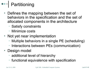 CprE 588 – Embedded Computer Systems
Jan 13-15, 2009 Lect-01.46
Partitioning
• Defines the mapping between the set of
behaviors in the specification and the set of
allocated components in the architecture
• Satisfy constraints
• Minimize costs
• Not yet near implementation
• Multiple behaviors in a single PE (scheduling)
• Interactions between PEs (communication)
• Design model
• additional level of hierarchy
• functional equivalence with specification
 