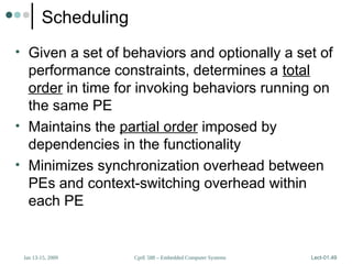 CprE 588 – Embedded Computer Systems
Jan 13-15, 2009 Lect-01.49
Scheduling
• Given a set of behaviors and optionally a set of
performance constraints, determines a total
order in time for invoking behaviors running on
the same PE
• Maintains the partial order imposed by
dependencies in the functionality
• Minimizes synchronization overhead between
PEs and context-switching overhead within
each PE
 
